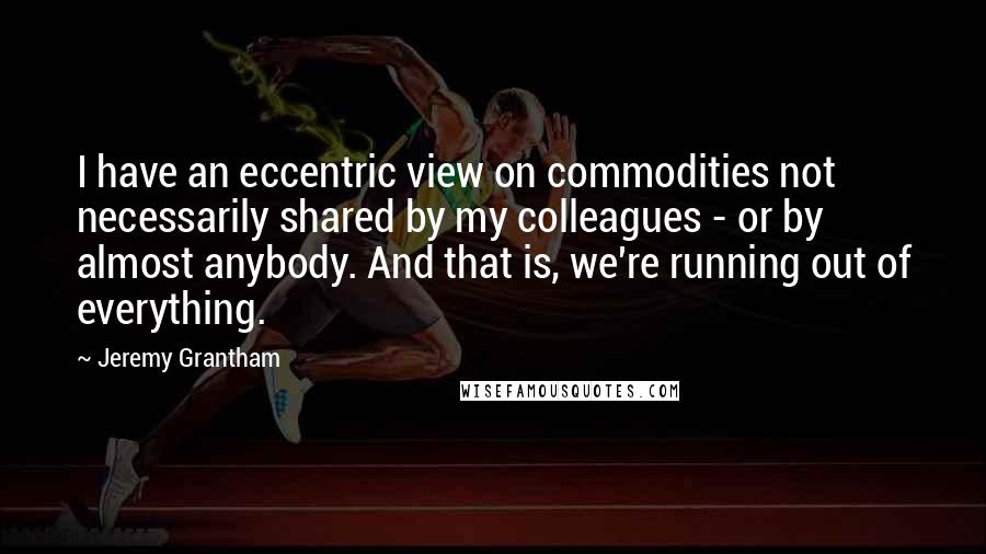 Jeremy Grantham Quotes: I have an eccentric view on commodities not necessarily shared by my colleagues - or by almost anybody. And that is, we're running out of everything.