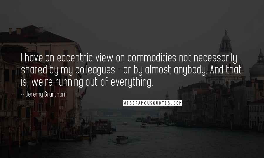 Jeremy Grantham Quotes: I have an eccentric view on commodities not necessarily shared by my colleagues - or by almost anybody. And that is, we're running out of everything.