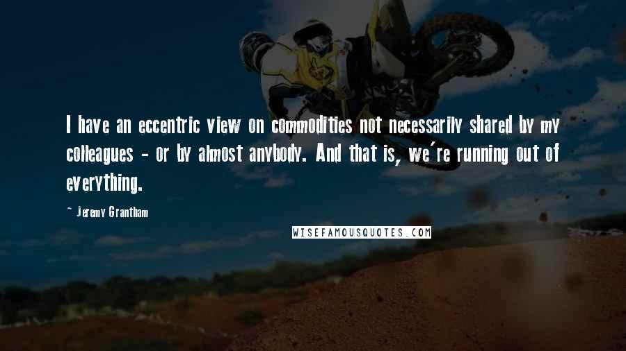 Jeremy Grantham Quotes: I have an eccentric view on commodities not necessarily shared by my colleagues - or by almost anybody. And that is, we're running out of everything.