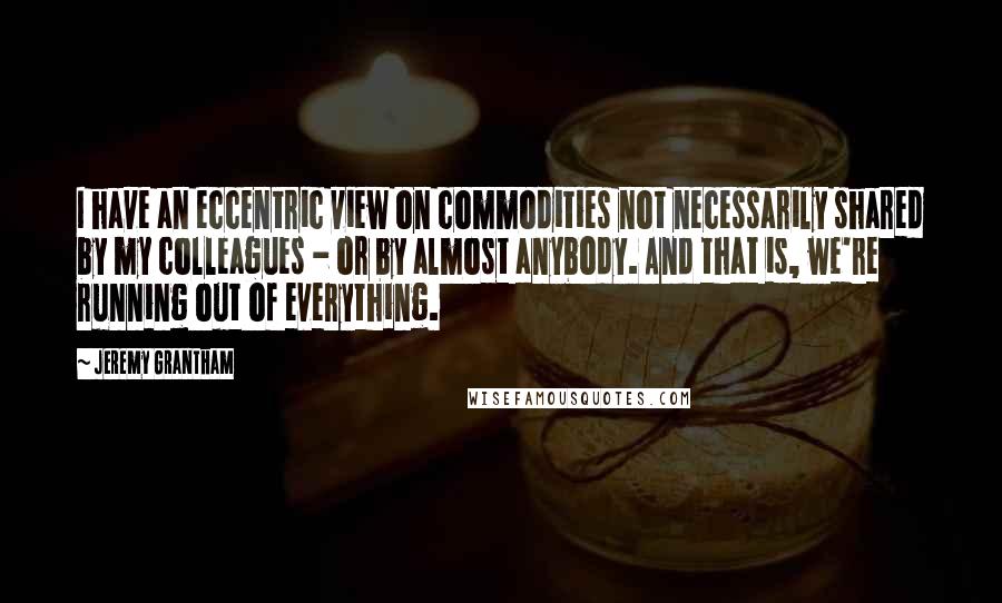 Jeremy Grantham Quotes: I have an eccentric view on commodities not necessarily shared by my colleagues - or by almost anybody. And that is, we're running out of everything.