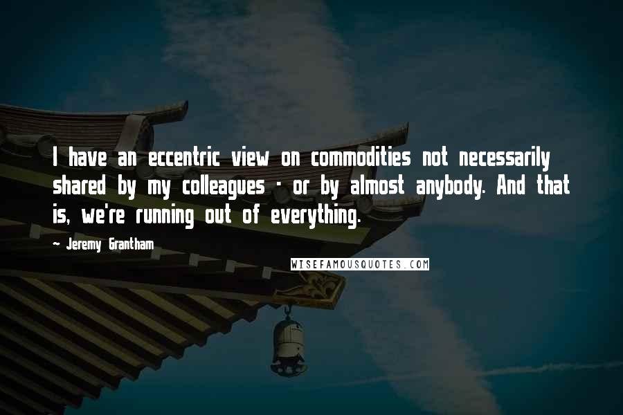 Jeremy Grantham Quotes: I have an eccentric view on commodities not necessarily shared by my colleagues - or by almost anybody. And that is, we're running out of everything.