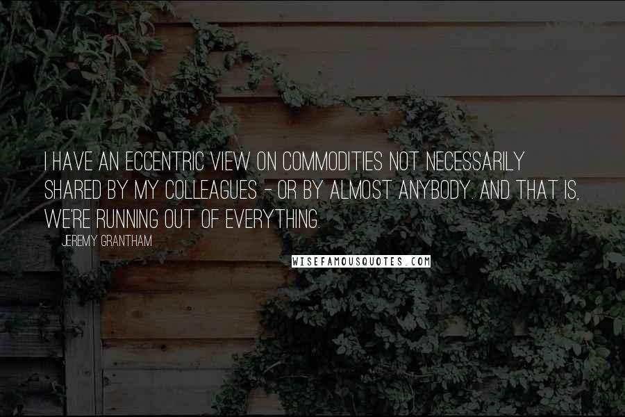 Jeremy Grantham Quotes: I have an eccentric view on commodities not necessarily shared by my colleagues - or by almost anybody. And that is, we're running out of everything.