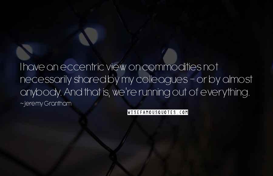 Jeremy Grantham Quotes: I have an eccentric view on commodities not necessarily shared by my colleagues - or by almost anybody. And that is, we're running out of everything.