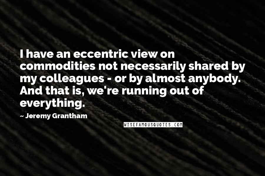Jeremy Grantham Quotes: I have an eccentric view on commodities not necessarily shared by my colleagues - or by almost anybody. And that is, we're running out of everything.