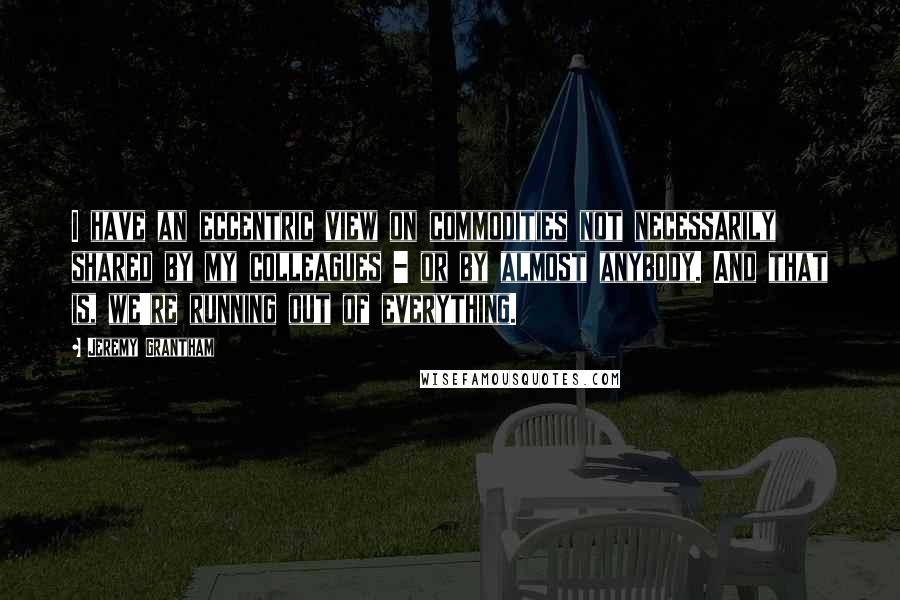 Jeremy Grantham Quotes: I have an eccentric view on commodities not necessarily shared by my colleagues - or by almost anybody. And that is, we're running out of everything.