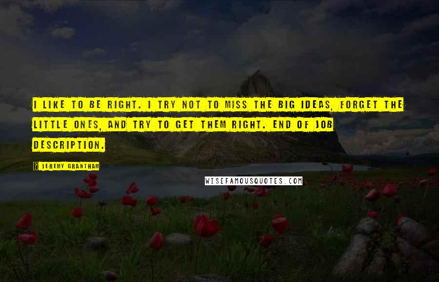 Jeremy Grantham Quotes: I like to be right. I try not to miss the big ideas, forget the little ones, and try to get them right. End of job description.