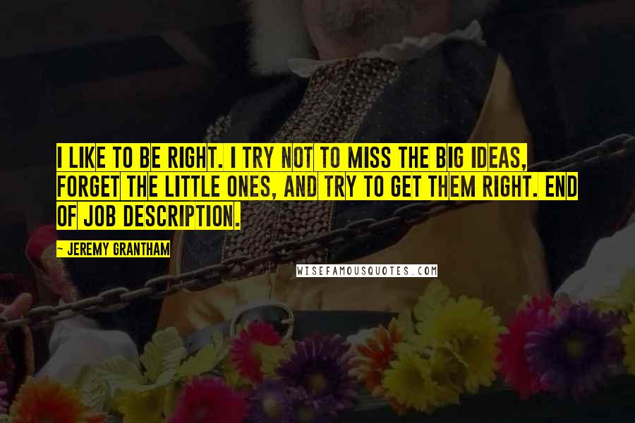 Jeremy Grantham Quotes: I like to be right. I try not to miss the big ideas, forget the little ones, and try to get them right. End of job description.