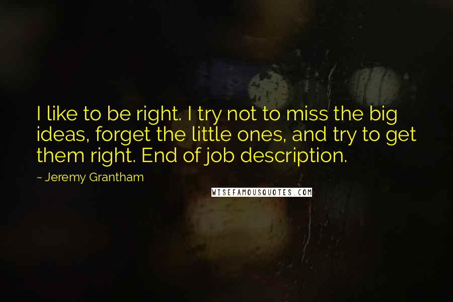 Jeremy Grantham Quotes: I like to be right. I try not to miss the big ideas, forget the little ones, and try to get them right. End of job description.