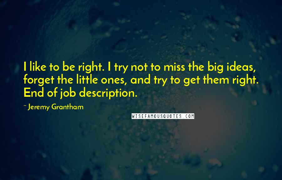 Jeremy Grantham Quotes: I like to be right. I try not to miss the big ideas, forget the little ones, and try to get them right. End of job description.