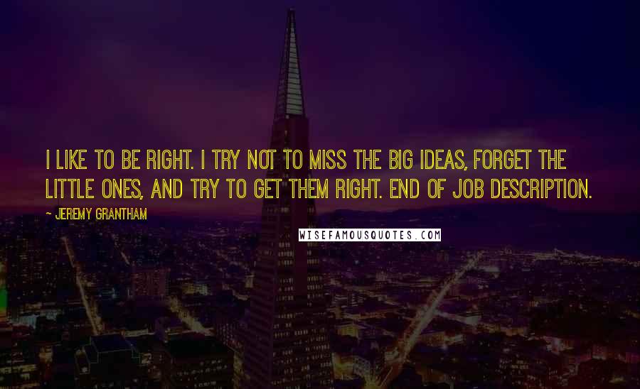 Jeremy Grantham Quotes: I like to be right. I try not to miss the big ideas, forget the little ones, and try to get them right. End of job description.