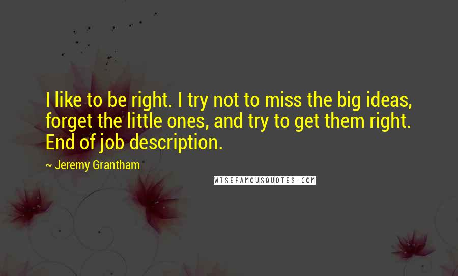 Jeremy Grantham Quotes: I like to be right. I try not to miss the big ideas, forget the little ones, and try to get them right. End of job description.