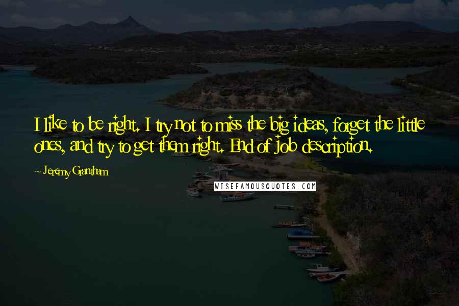 Jeremy Grantham Quotes: I like to be right. I try not to miss the big ideas, forget the little ones, and try to get them right. End of job description.