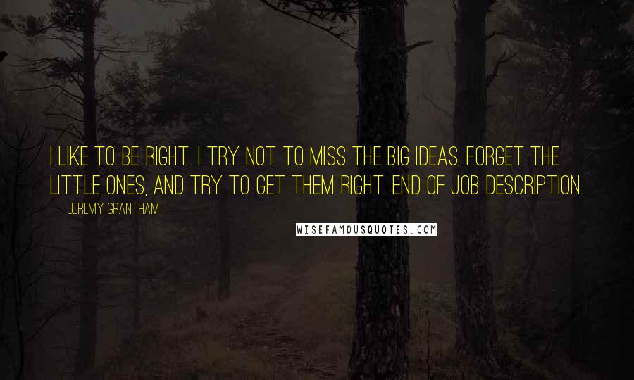 Jeremy Grantham Quotes: I like to be right. I try not to miss the big ideas, forget the little ones, and try to get them right. End of job description.