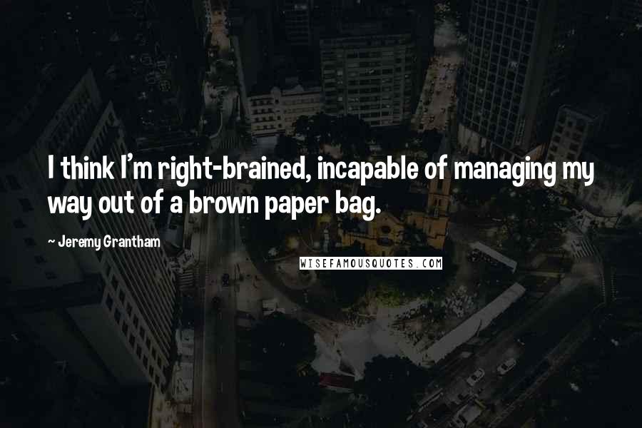 Jeremy Grantham Quotes: I think I'm right-brained, incapable of managing my way out of a brown paper bag.