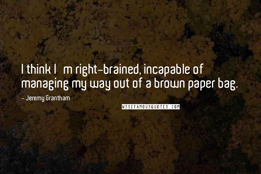 Jeremy Grantham Quotes: I think I'm right-brained, incapable of managing my way out of a brown paper bag.