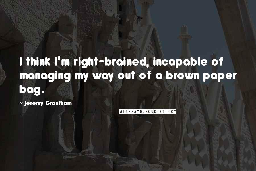 Jeremy Grantham Quotes: I think I'm right-brained, incapable of managing my way out of a brown paper bag.