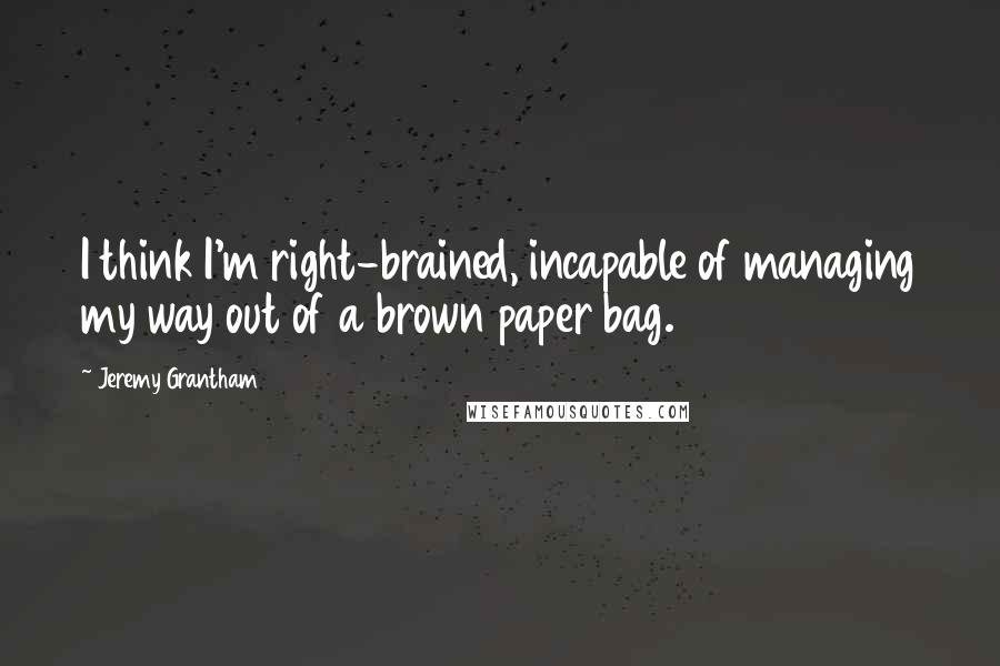 Jeremy Grantham Quotes: I think I'm right-brained, incapable of managing my way out of a brown paper bag.