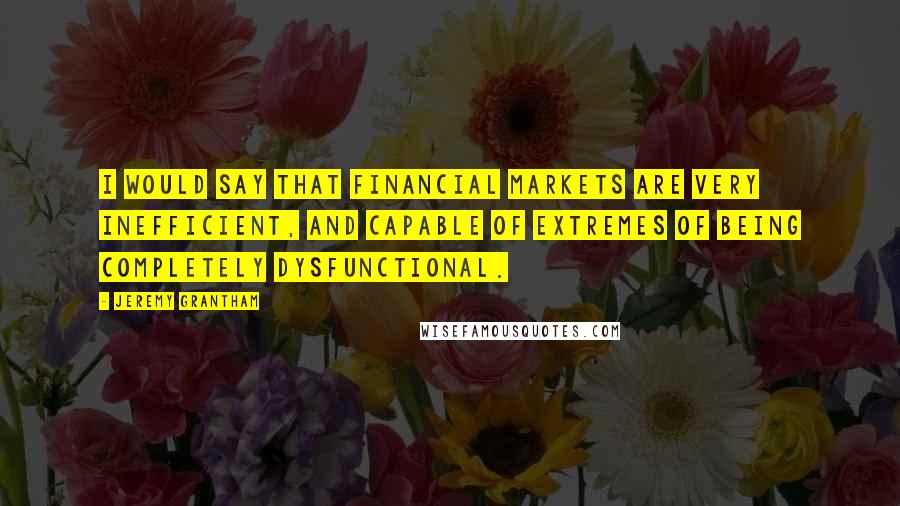 Jeremy Grantham Quotes: I would say that financial markets are very inefficient, and capable of extremes of being completely dysfunctional.