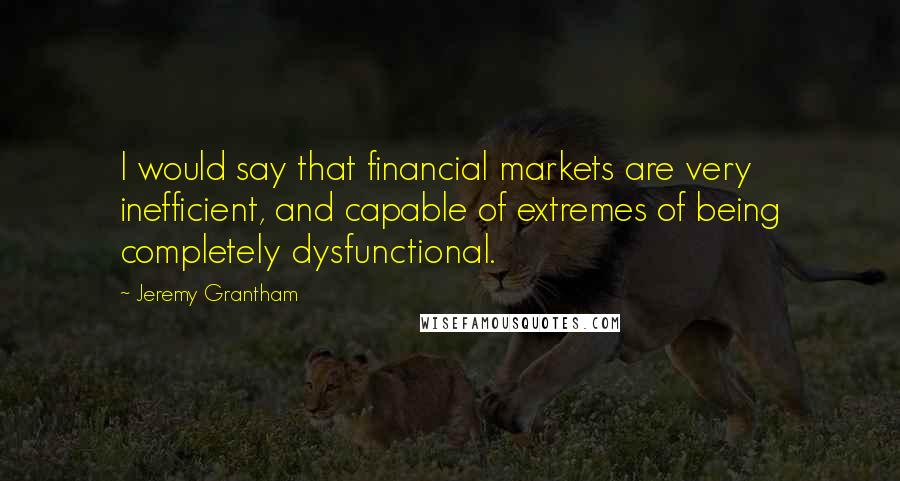 Jeremy Grantham Quotes: I would say that financial markets are very inefficient, and capable of extremes of being completely dysfunctional.