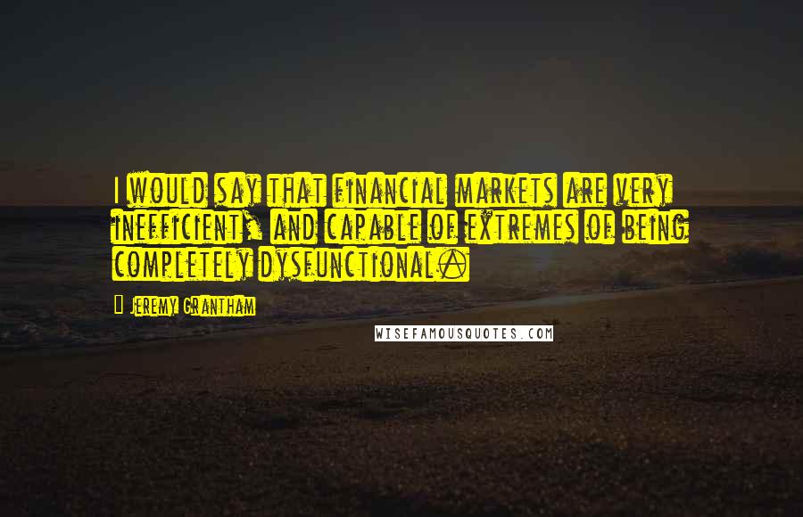 Jeremy Grantham Quotes: I would say that financial markets are very inefficient, and capable of extremes of being completely dysfunctional.