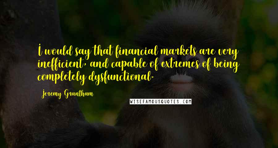 Jeremy Grantham Quotes: I would say that financial markets are very inefficient, and capable of extremes of being completely dysfunctional.