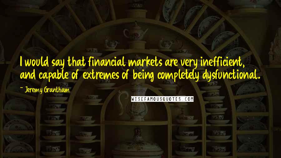 Jeremy Grantham Quotes: I would say that financial markets are very inefficient, and capable of extremes of being completely dysfunctional.