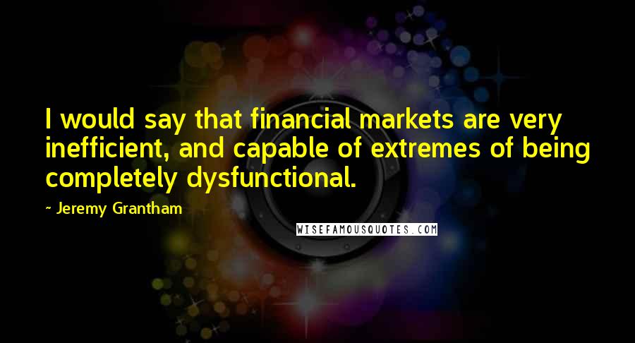 Jeremy Grantham Quotes: I would say that financial markets are very inefficient, and capable of extremes of being completely dysfunctional.