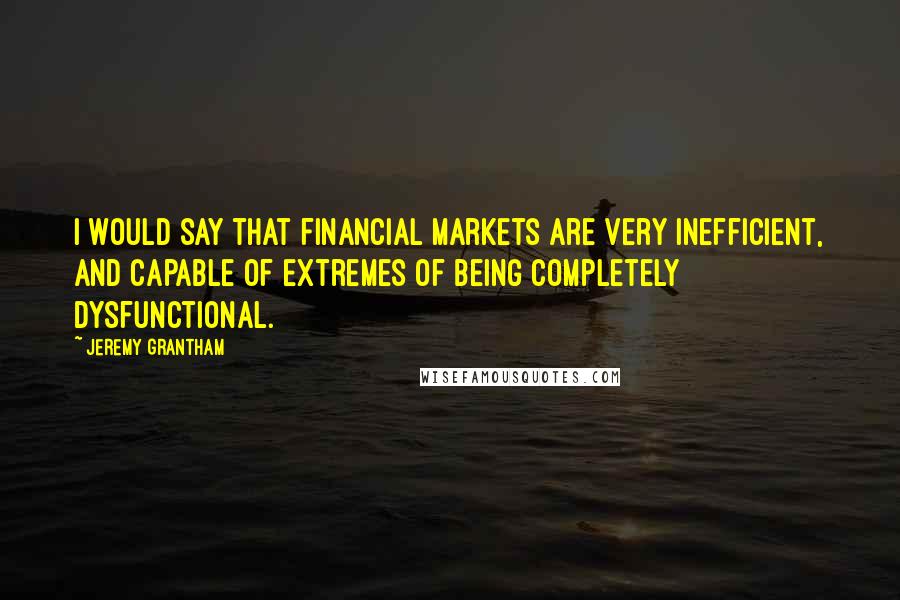 Jeremy Grantham Quotes: I would say that financial markets are very inefficient, and capable of extremes of being completely dysfunctional.