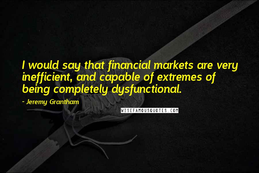 Jeremy Grantham Quotes: I would say that financial markets are very inefficient, and capable of extremes of being completely dysfunctional.