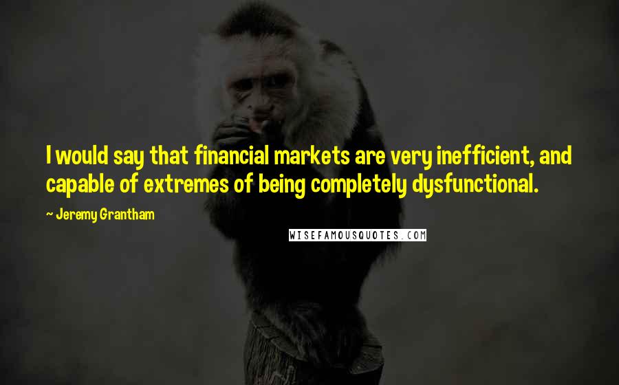 Jeremy Grantham Quotes: I would say that financial markets are very inefficient, and capable of extremes of being completely dysfunctional.