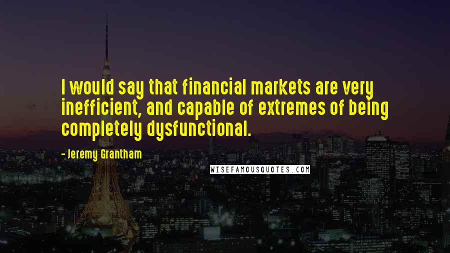 Jeremy Grantham Quotes: I would say that financial markets are very inefficient, and capable of extremes of being completely dysfunctional.