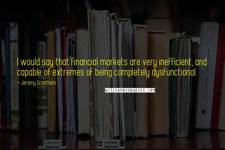 Jeremy Grantham Quotes: I would say that financial markets are very inefficient, and capable of extremes of being completely dysfunctional.