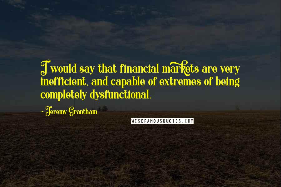 Jeremy Grantham Quotes: I would say that financial markets are very inefficient, and capable of extremes of being completely dysfunctional.