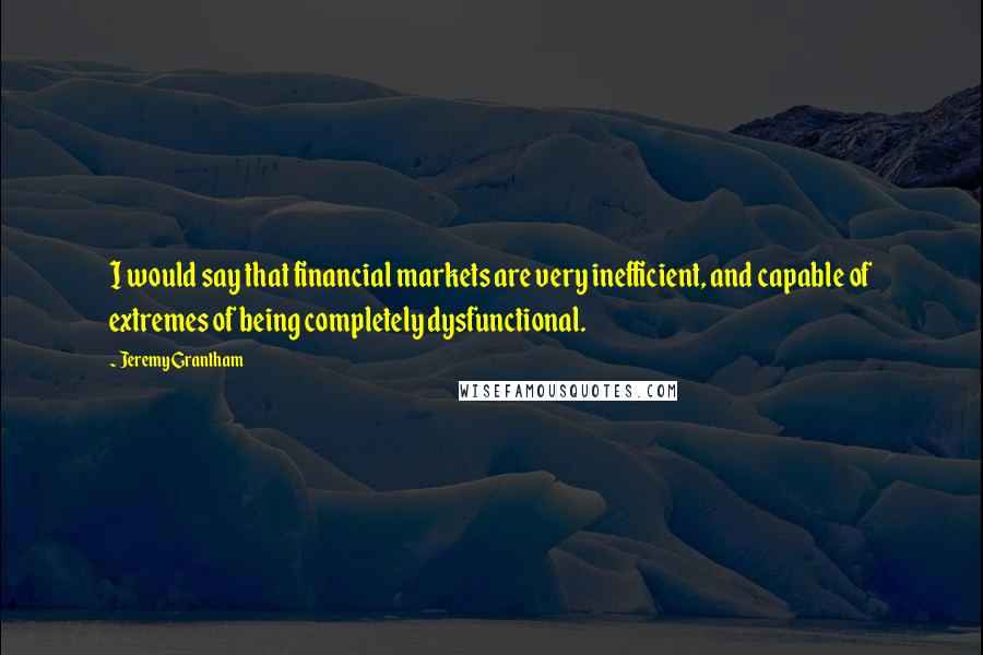 Jeremy Grantham Quotes: I would say that financial markets are very inefficient, and capable of extremes of being completely dysfunctional.