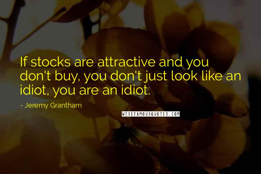 Jeremy Grantham Quotes: If stocks are attractive and you don't buy, you don't just look like an idiot, you are an idiot.