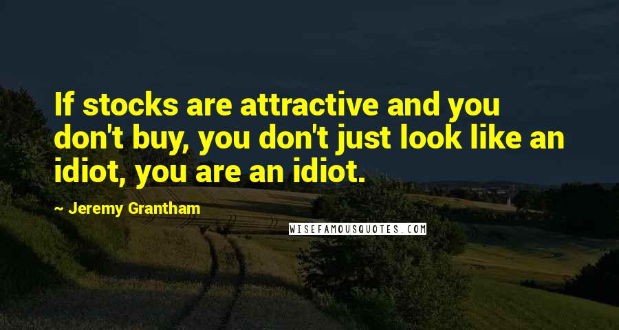 Jeremy Grantham Quotes: If stocks are attractive and you don't buy, you don't just look like an idiot, you are an idiot.