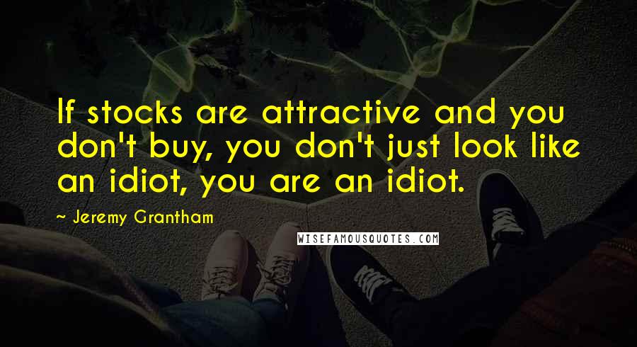 Jeremy Grantham Quotes: If stocks are attractive and you don't buy, you don't just look like an idiot, you are an idiot.