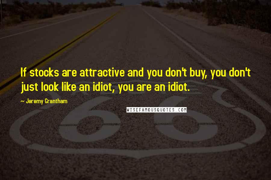 Jeremy Grantham Quotes: If stocks are attractive and you don't buy, you don't just look like an idiot, you are an idiot.