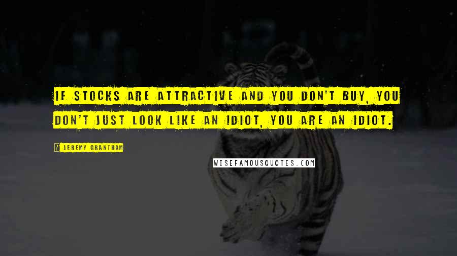 Jeremy Grantham Quotes: If stocks are attractive and you don't buy, you don't just look like an idiot, you are an idiot.