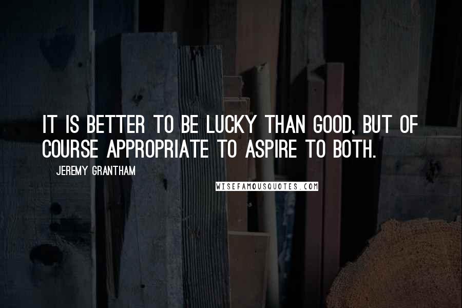 Jeremy Grantham Quotes: It is better to be lucky than good, but of course appropriate to aspire to both.