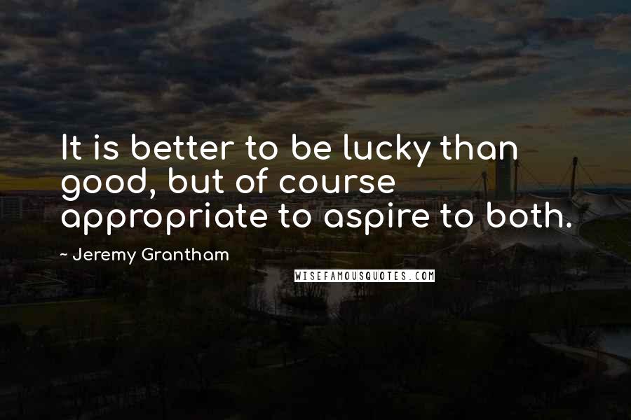 Jeremy Grantham Quotes: It is better to be lucky than good, but of course appropriate to aspire to both.