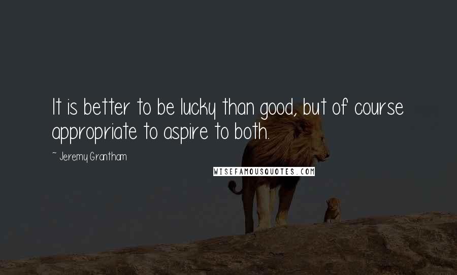 Jeremy Grantham Quotes: It is better to be lucky than good, but of course appropriate to aspire to both.