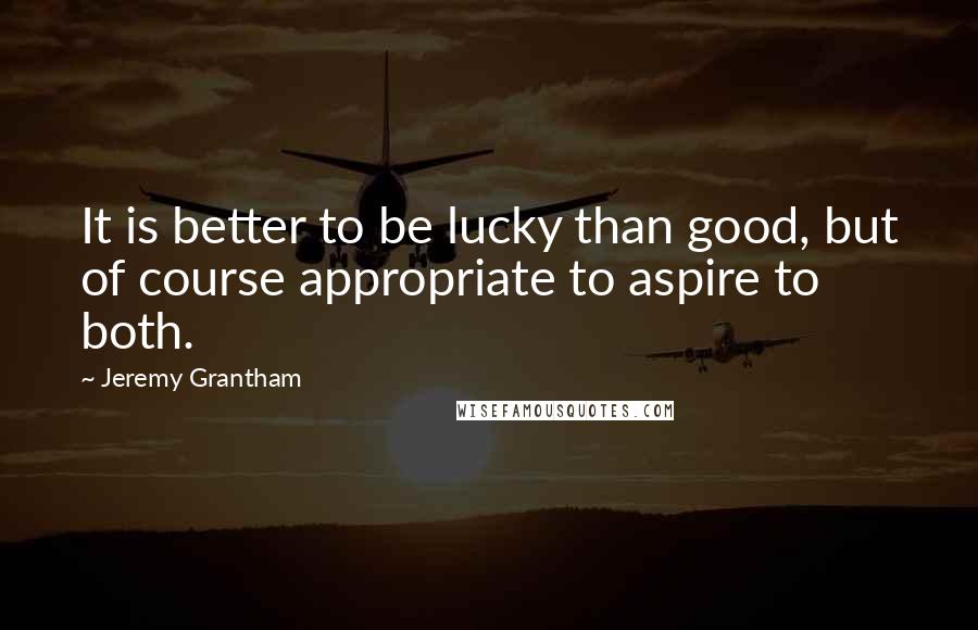 Jeremy Grantham Quotes: It is better to be lucky than good, but of course appropriate to aspire to both.