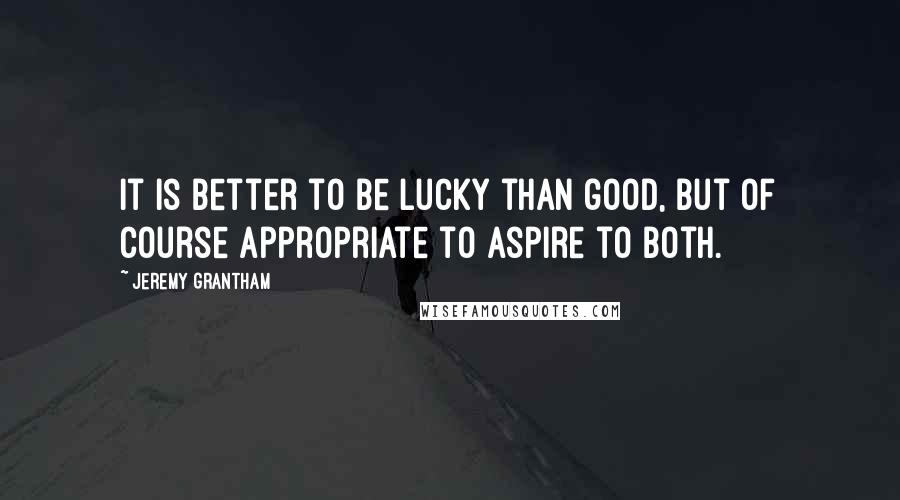 Jeremy Grantham Quotes: It is better to be lucky than good, but of course appropriate to aspire to both.