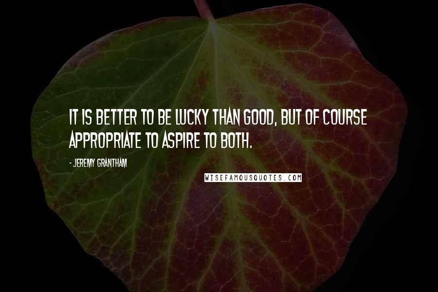 Jeremy Grantham Quotes: It is better to be lucky than good, but of course appropriate to aspire to both.