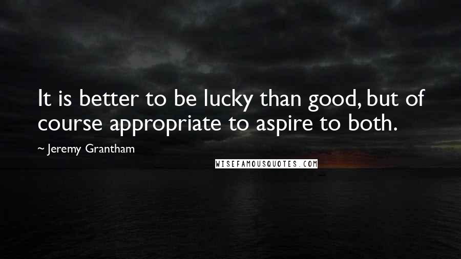 Jeremy Grantham Quotes: It is better to be lucky than good, but of course appropriate to aspire to both.