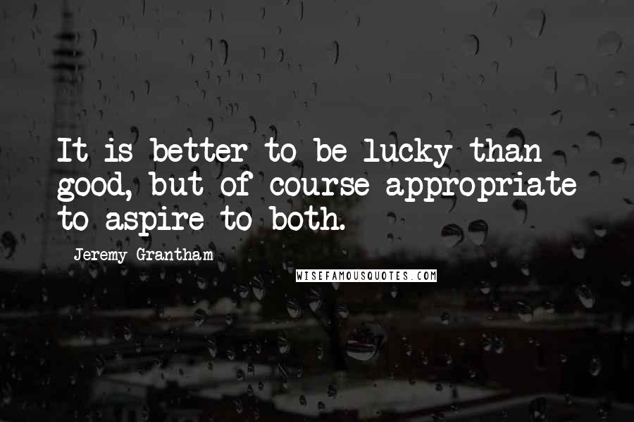 Jeremy Grantham Quotes: It is better to be lucky than good, but of course appropriate to aspire to both.