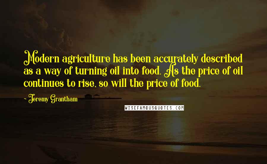 Jeremy Grantham Quotes: Modern agriculture has been accurately described as a way of turning oil into food. As the price of oil continues to rise, so will the price of food.