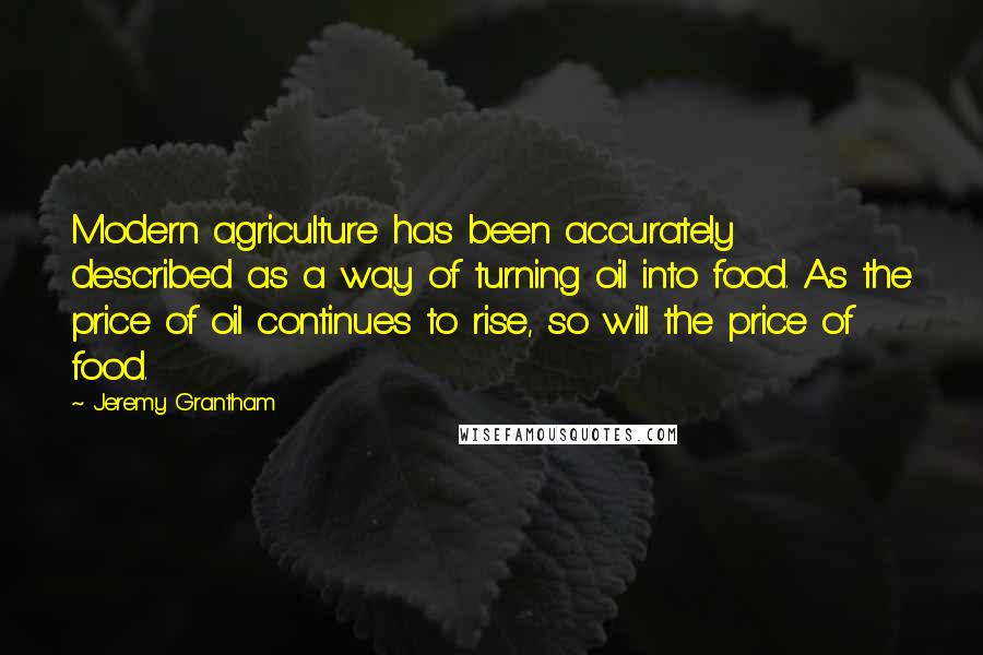 Jeremy Grantham Quotes: Modern agriculture has been accurately described as a way of turning oil into food. As the price of oil continues to rise, so will the price of food.