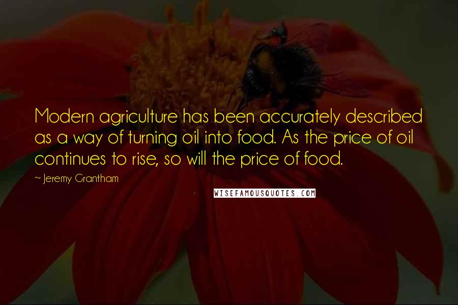 Jeremy Grantham Quotes: Modern agriculture has been accurately described as a way of turning oil into food. As the price of oil continues to rise, so will the price of food.